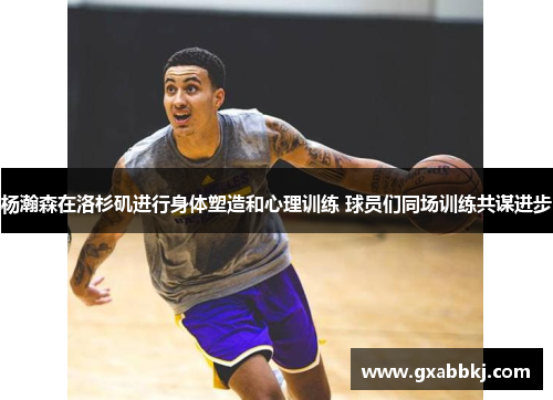 杨瀚森在洛杉矶进行身体塑造和心理训练 球员们同场训练共谋进步